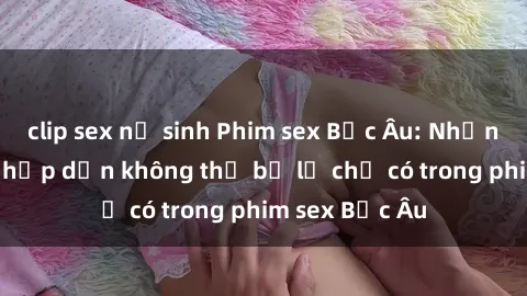 clip sex nữ sinh Phim sex Bắc Âu: Những cảnh nóng hấp dẫn không thể bỏ lỡ chỉ có trong phim sex Bắc Âu
