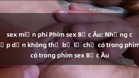 sex miễn phí Phim sex Bắc Âu: Những cảnh nóng hấp dẫn không thể bỏ lỡ chỉ có trong phim sex Bắc Âu
