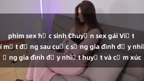 phim sex học sinh Chuyện sex gái Việt có chồng: Những bí mật đằng sau cuộc sống gia đình đầy nhiệt huyết và cảm xúc