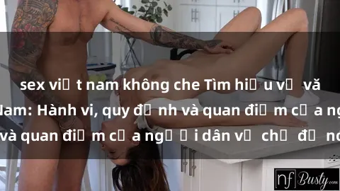 sex việt nam không che Tìm hiểu về văn hóa sex ở Việt Nam: Hành vi, quy định và quan điểm của người dân về chủ đề nóng