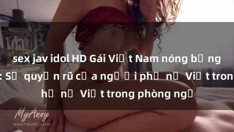 sex jav idol HD Gái Việt Nam nóng bỏng khi làm tình: Sự quyến rũ của người phụ nữ Việt trong phòng ngủ