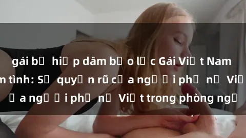 gái bị hiếp dâm bạo lực Gái Việt Nam nóng bỏng khi làm tình: Sự quyến rũ của người phụ nữ Việt trong phòng ngủ