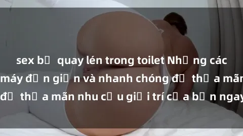 sex bị quay lén trong toilet Những cách tải phim sex về máy đơn giản và nhanh chóng để thỏa mãn nhu cầu giải trí của bạn ngay tại nhà