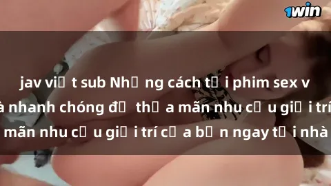 jav việt sub Những cách tải phim sex về máy đơn giản và nhanh chóng để thỏa mãn nhu cầu giải trí của bạn ngay tại nhà