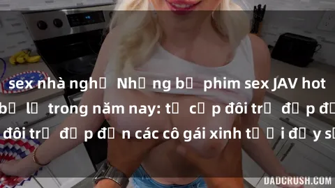 sex nhà nghỉ Những bộ phim sex JAV hot nhất không thể bỏ lỡ trong năm nay: từ cặp đôi trẻ đẹp đến các cô gái xinh tươi đầy sức hút.