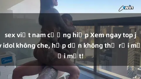 sex việt nam cưỡng hiếp Xem ngay top jav idol không che, hấp dẫn không thể rời mắt!