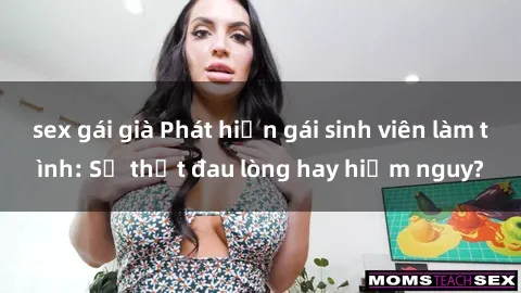 sex gái già Phát hiện gái sinh viên làm tình: Sự thật đau lòng hay hiểm nguy?