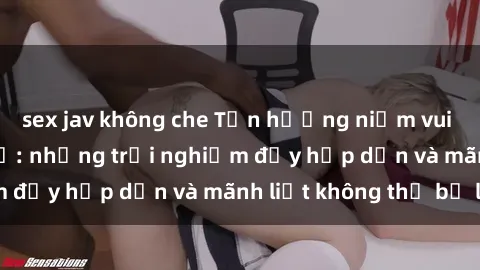 sex jav không che Tận hưởng niềm vui của sex với gái trẻ: những trải nghiệm đầy hấp dẫn và mãnh liệt không thể bỏ lỡ