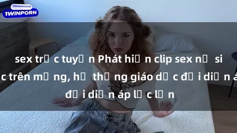 sex trực tuyến Phát hiện clip sex nữ sinh gây sốc trên mạng, hệ thống giáo dục đối diện áp lực lớn