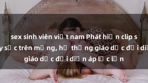 sex sinh viên việt nam Phát hiện clip sex nữ sinh gây sốc trên mạng, hệ thống giáo dục đối diện áp lực lớn