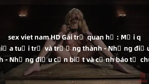 sex viet nam HD Gái trẻ quan hệ: Mối quan hệ khác biệt giữa tuổi trẻ và trưởng thành - Những điều cần biết và cảnh báo từ chuyên gia