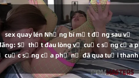 sex quay lén Những bí mật đằng sau vẻ ngoài gái già dâm đãng: Sự thật đau lòng về cuộc sống của phụ nữ đã qua tuổi thanh xuân