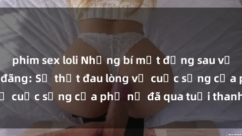phim sex loli Những bí mật đằng sau vẻ ngoài gái già dâm đãng: Sự thật đau lòng về cuộc sống của phụ nữ đã qua tuổi thanh xuân