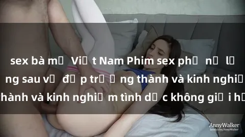 sex bà mẹ Việt Nam Phim sex phụ nữ lớn tuổi: Sức hút đằng sau vẻ đẹp trưởng thành và kinh nghiệm tình dục không giới hạn