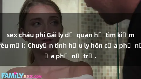 sex châu phi Gái ly dị quan hệ tìm kiếm tình yêu mới: Chuyện tình hậu ly hôn của phụ nữ trẻ.