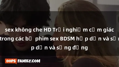 sex không che HD Trải nghiệm cảm giác mới lạ trong các bộ phim sex BDSM hấp dẫn và sống động