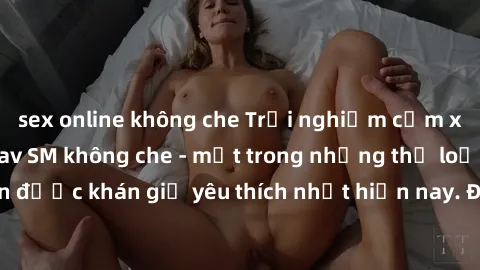 sex online không che Trải nghiệm cảm xúc thăng hoa với jav SM không che - một trong những thể loại phim người lớn được khán giả yêu thích nhất hiện nay. Đảm bảo đem lại sự hấp dẫn, kích thích tối đa c