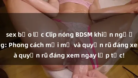 sex bạo lực Clip nóng BDSM khiến người xem phát cuồng: Phong cách mới mẻ và quyến rũ đáng xem ngay lập tức!