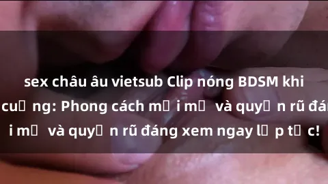 sex châu âu vietsub Clip nóng BDSM khiến người xem phát cuồng: Phong cách mới mẻ và quyến rũ đáng xem ngay lập tức!