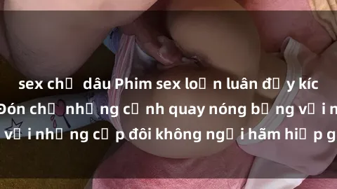 sex chị dâu Phim sex loạn luân đầy kích thích không che - Đón chờ những cảnh quay nóng bỏng với những cặp đôi không ngại hãm hiếp gia đình trong lòng