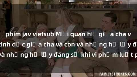 phim jav vietsub Mối quan hệ giữa cha và con: Sự thật về tình dục giữa cha và con và những hệ lụy đáng sợ khi vi phạm luật pháp.