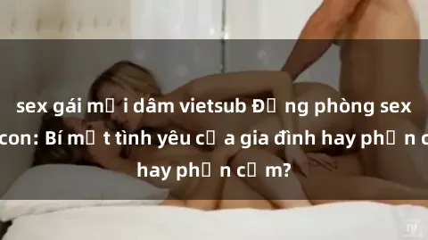 sex gái mại dâm vietsub Động phòng sex mẹ con: Bí mật tình yêu của gia đình hay phản cảm?