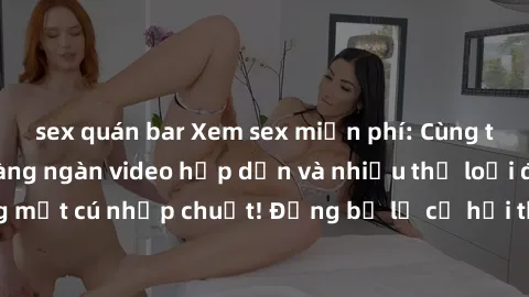 sex quán bar Xem sex miễn phí: Cùng trải nghiệm với hàng ngàn video hấp dẫn và nhiều thể loại đa dạng chỉ trong một cú nhấp chuột! Đừng bỏ lỡ cơ hội thưởng thức tuyệt vời này ngay hôm nay!