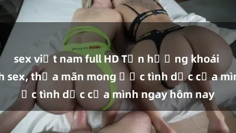 sex việt nam full HD Tận hưởng khoái cảm với gái xinh sex, thỏa mãn mong ước tình dục của mình ngay hôm nay