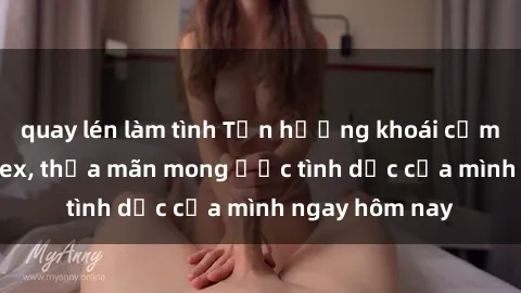 quay lén làm tình Tận hưởng khoái cảm với gái xinh sex, thỏa mãn mong ước tình dục của mình ngay hôm nay