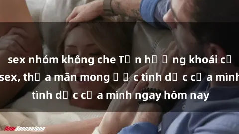 sex nhóm không che Tận hưởng khoái cảm với gái xinh sex, thỏa mãn mong ước tình dục của mình ngay hôm nay