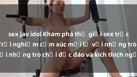 sex jav idol Khám phá thế giới sex trực tuyến: Hơn tuổi? Trải nghiệm cảm xúc mới lạ với những trò chơi độc đáo và kích thích người lớn