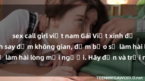 sex call girl việt nam Gái Việt xinh đẹp, nồng nàn làm tình say đắm không gian, đảm bảo sẽ làm hài lòng mọi người. Hãy đến và trải nghiệm ngay!