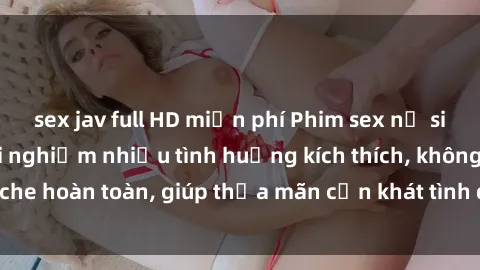 sex jav full HD miễn phí Phim sex nữ sinh mới nhất: Trải nghiệm nhiều tình huống kích thích, không che hoàn toàn, giúp thỏa mãn cơn khát tình dục của các bạn trẻ