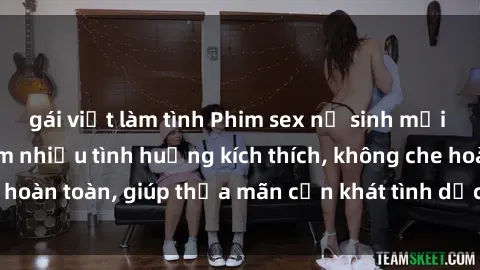 gái việt làm tình Phim sex nữ sinh mới nhất: Trải nghiệm nhiều tình huống kích thích, không che hoàn toàn, giúp thỏa mãn cơn khát tình dục của các bạn trẻ
