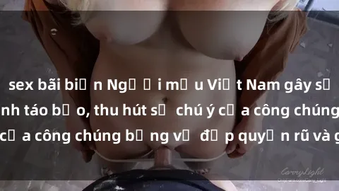 sex bãi biển Người mẫu Việt Nam gây sốt với loạt shoot ảnh táo bạo, thu hút sự chú ý của công chúng bằng vẻ đẹp quyến rũ và gợi cảm.