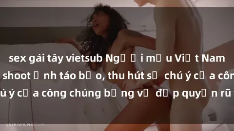 sex gái tây vietsub Người mẫu Việt Nam gây sốt với loạt shoot ảnh táo bạo, thu hút sự chú ý của công chúng bằng vẻ đẹp quyến rũ và gợi cảm.