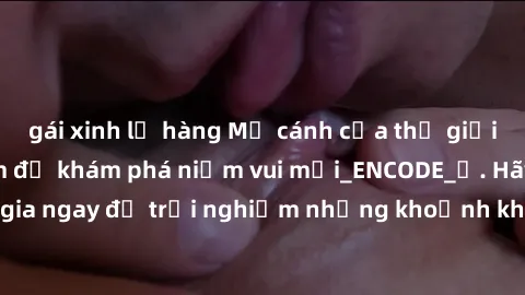 gái xinh lộ hàng Mở cánh cửa thế giới sex MILF Việt Nam để khám phá niềm vui mới_ENCODE_. Hãy tham gia ngay để trải nghiệm những khoảnh khắc đầy kích thích và đam mê.