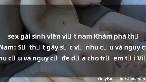 sex gái sinh viên việt nam Khám phá thế giới sex loli Việt Nam: Sự thật gây sốc về nhu cầu và nguy cơ đe dọa cho trẻ em tại Việt Nam
