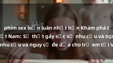 phim sex loạn luân nhật bản Khám phá thế giới sex loli Việt Nam: Sự thật gây sốc về nhu cầu và nguy cơ đe dọa cho trẻ em tại Việt Nam