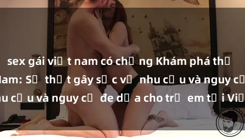 sex gái việt nam có chồng Khám phá thế giới sex loli Việt Nam: Sự thật gây sốc về nhu cầu và nguy cơ đe dọa cho trẻ em tại Việt Nam