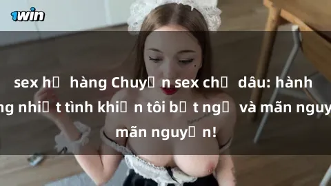 sex họ hàng Chuyện sex chị dâu: hành động nhiệt tình khiến tôi bất ngờ và mãn nguyện!