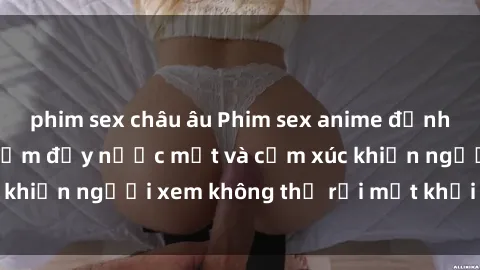 phim sex châu âu Phim sex anime đỉnh cao: Những tác phẩm đầy nước mắt và cảm xúc khiến người xem không thể rời mắt khỏi màn hình