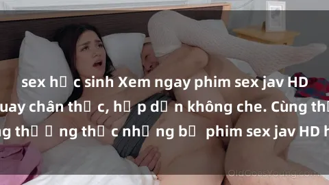 sex học sinh Xem ngay phim sex jav HD với những cảnh quay chân thực, hấp dẫn không che. Cùng thưởng thức những bộ phim sex jav HD hot nhất hiện nay!