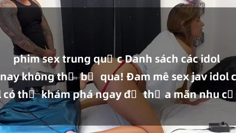 phim sex trung quốc Danh sách các idol JAV hot nhất hiện nay không thể bỏ qua! Đam mê sex jav idol có thể khám phá ngay để thỏa mãn nhu cầu giải trí của mình!