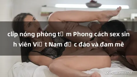 clip nóng phòng tắm Phong cách sex sinh viên Việt Nam độc đáo và đam mê