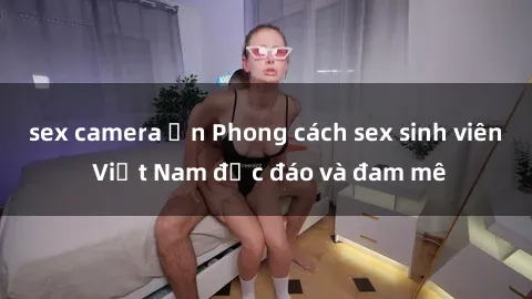 sex camera ẩn Phong cách sex sinh viên Việt Nam độc đáo và đam mê